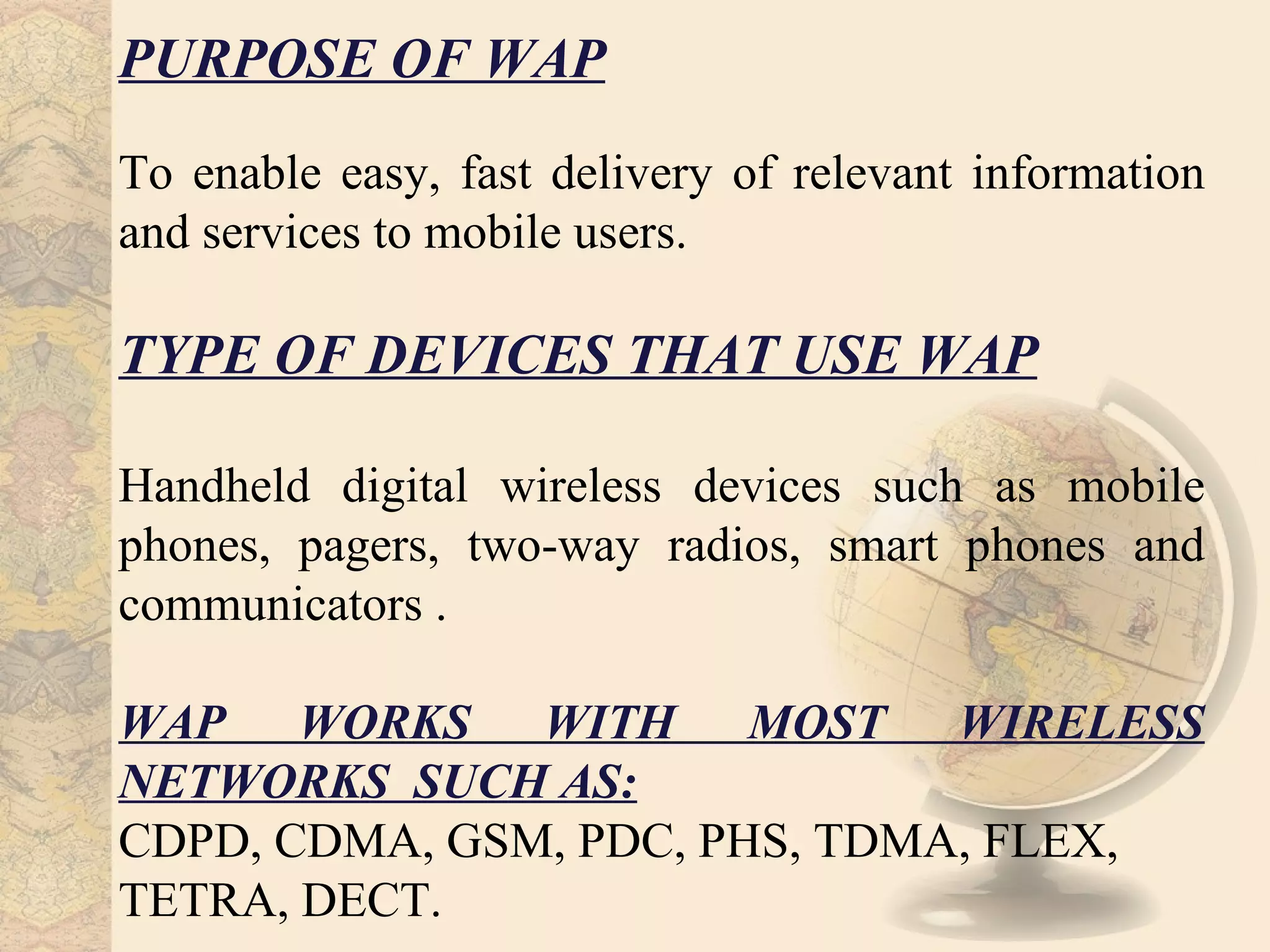 PURPOSE OF WAP
To enable easy, fast delivery of relevant information
and services to mobile users.

TYPE OF DEVICES THAT USE WAP

Handheld digital wireless devices such as mobile
phones, pagers, two-way radios, smart phones and
communicators .

WAP WORKS WITH MOST WIRELESS
NETWORKS SUCH AS:
CDPD, CDMA, GSM, PDC, PHS, TDMA, FLEX,
TETRA, DECT.
 