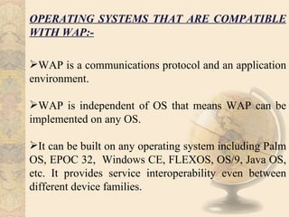 OPERATING SYSTEMS THAT ARE COMPATIBLE
WITH WAP:-

WAP is a communications protocol and an application
environment.

WAP is independent of OS that means WAP can be
implemented on any OS.

It can be built on any operating system including Palm
OS, EPOC 32, Windows CE, FLEXOS, OS/9, Java OS,
etc. It provides service interoperability even between
different device families.
 
