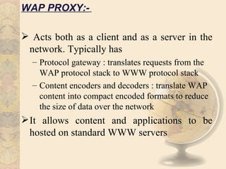 WAP PROXY:-

 Acts both as a client and as a server in the
 network. Typically has
  – Protocol gateway : translates requests from the
    WAP protocol stack to WWW protocol stack
  – Content encoders and decoders : translate WAP
    content into compact encoded formats to reduce
    the size of data over the network
 It allows content and applications to be
  hosted on standard WWW servers
 
