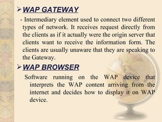  WAP GATEWAY
- Intermediary element used to connect two different
 types of network. It receives request directly from
 the clients as if it actually were the origin server that
 clients want to receive the information form. The
 clients are usually unaware that they are speaking to
 the Gateway.
 WAP BROWSER
 Software running on the WAP device that
  interprets the WAP content arriving from the
  internet and decides how to display it on WAP
  device.
 