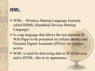 WML

 WML – Wireless Markup Language formerly
  called HDML (Handheld Devices Markup
  Language)
 Is a tag language that allows the text portions of
  Web Pages to be presented on cellular phones and
  Personal Digital Assistants (PDAs) via wireless
  access.
 WML is used for delivering data to WAP devices,
  and is HTML- like in its appearance.
.
 