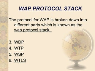 WAP PROTOCOL STACK

The protocol for WAP is broken down into
  different parts which is known as the
  wap protocol stack..

3.   WDP
4.   WTP
5.   WSP
6.   WTLS
 