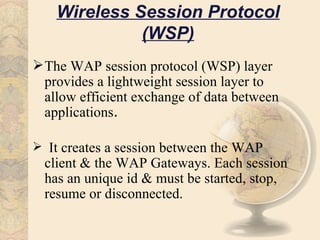 Wireless Session Protocol
              (WSP)
 The WAP session protocol (WSP) layer
  provides a lightweight session layer to
  allow efficient exchange of data between
  applications.

 It creates a session between the WAP
  client & the WAP Gateways. Each session
  has an unique id & must be started, stop,
  resume or disconnected.
 