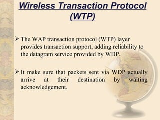 Wireless Transaction Protocol
             (WTP)

 The WAP transaction protocol (WTP) layer
  provides transaction support, adding reliability to
  the datagram service provided by WDP.

 It make sure that packets sent via WDP actually
  arrive at their destination by waiting
  acknowledgement.
 