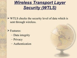 Wireless Transport Layer
         Security (WTLS)

 WTLS checks the security level of data which is
  sent through wireless.

 Features:
   – Data integrity
   – Privacy
   – Authentication
 