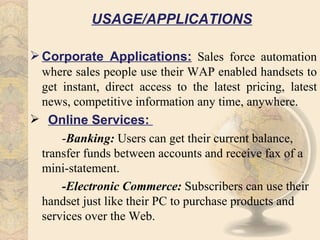 USAGE/APPLICATIONS

 Corporate Applications: Sales force automation
  where sales people use their WAP enabled handsets to
  get instant, direct access to the latest pricing, latest
  news, competitive information any time, anywhere.
 Online Services:
      -Banking: Users can get their current balance,
  transfer funds between accounts and receive fax of a
  mini-statement.
      -Electronic Commerce: Subscribers can use their
  handset just like their PC to purchase products and
  services over the Web.
 