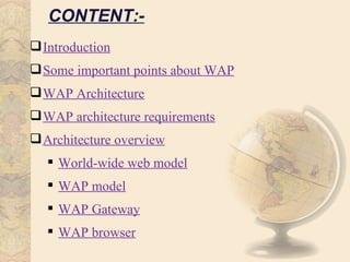 CONTENT:-
 Introduction
 Some important points about WAP
 WAP Architecture
 WAP architecture requirements
 Architecture overview
    World-wide web model
    WAP model
    WAP Gateway
    WAP browser
 
