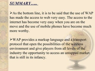 SUMMARY…..

As the bottom line, it is to be said that the use of WAP
has made the access to web very easy. The access to the
internet has become very easy when you are on the
move and the use of mobile phones have become much
more worthy.

WAP provides a markup language and a transport
protocol that open the possibilities of the wireless
environment and give players from all levels of the
industry the opportunity to access an untapped market
that is still in its infancy.
 