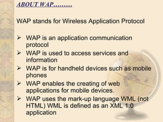 ABOUT WAP………

WAP stands for Wireless Application Protocol

 WAP is an application communication
  protocol
 WAP is used to access services and
  information
 WAP is for handheld devices such as mobile
  phones
 WAP enables the creating of web
  applications for mobile devices.
 WAP uses the mark-up language WML (not
  HTML) WML is defined as an XML 1.0
  application
 