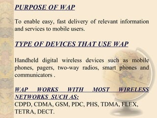 PURPOSE OF WAP
To enable easy, fast delivery of relevant information
and services to mobile users.

TYPE OF DEVICES THAT USE WAP

Handheld digital wireless devices such as mobile
phones, pagers, two-way radios, smart phones and
communicators .

WAP WORKS WITH MOST WIRELESS
NETWORKS SUCH AS:
CDPD, CDMA, GSM, PDC, PHS, TDMA, FLEX,
TETRA, DECT.
 