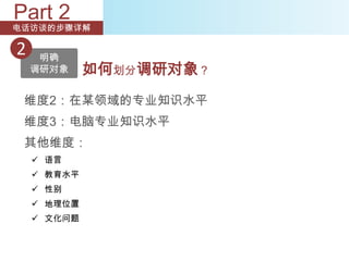 Part 2
电话访谈的步骤详解

2    明确
    调研对象     如何划分调研对象？
 维度2：在某领域的专业知识水平
 维度3：电脑专业知识水平
 其他维度：
     语言
     教育水平
     性别
     地理位置
     文化问题
 