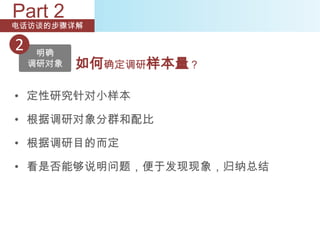 Part 2
电话访谈的步骤详解

2    明确
    调研对象   如何确定调研样本量？

• 定性研究针对小样本

• 根据调研对象分群和配比

• 根据调研目的而定

• 看是否能够说明问题，便于发现现象，归纳总结
 