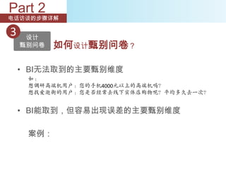 Part 2
电话访谈的步骤详解

3    设计
    甄别问卷   如何设计甄别问卷？

    • BI无法取到的主要甄别维度
     如：
     想调研高端机用户：您的手机4000元以上的高端机吗？
     想找爱逛街的用户：您是否经常去线下实体店购物呢？平均多久去一次？


    • BI能取到，但容易出现误差的主要甄别维度

     案例：
 
