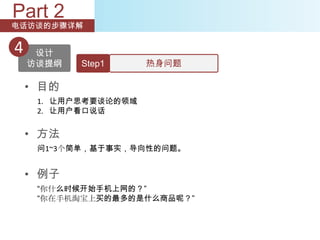 Part 2
电话访谈的步骤详解


4    设计
    访谈提纲   Step1      热身问题

    • 目的
     1. 让用户思考要谈论的领域
     2. 让用户看口说话


    • 方法
     问1~3个简单，基于事实，导向性的问题。


    • 例子
     “你什么时候开始手机上网的？”
     “你在手机淘宝上买的最多的是什么商品呢？”
 