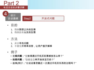 Part 2
电话访谈的步骤详解


4    设计
    访谈提纲   Step2    开放式问题

    • 目的
     1. 得到预想之外的反馈
     2. 得到没有偏见的反馈


    • 方法
     1. 非引导性问题
     2. 不要允许简单回答，让用户展开解释

    • 例子
     • 宏观问题：“您觉得通过手机买彩票感觉怎么样？”
     • 微观问题： “您都是怎样开始找宝贝的？”
     • 故事/例子：“能说说看您最近一次通过手机买东西的过程吗？”
 