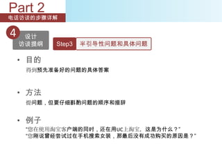 Part 2
电话访谈的步骤详解


4    设计
    访谈提纲   Step3   半引导性问题和具体问题

    • 目的
     得到预先准备好的问题的具体答案



    • 方法
     提问题，但要仔细斟酌问题的顺序和措辞


    • 例子
     “您在使用淘宝客户端的同时，还在用UC上淘宝，这是为什么？”
     “您刚说曾经尝试过在手机搜索女装，那最后没有成功购买的原因是？”
 
