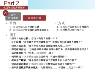 Part 2
电话访谈的步骤详解

4    设计
    访谈提纲    追问式问题

 • 目的                        • 方法
    1. 得到更深入和生动的反馈           1. 根据用户的回答内容再提问
    2. 避免或减少访谈者的后期主观加工       2. 适时使用Laddering方法

 • 例子
    • 探索目的和动机：“您这么做的目的是什么？”
    • 泛化问题：“这是最近发生的事情吗？” “这种问题出现得是否频繁？”
    • 深挖其他因素：“还有什么其他原因是阻碍您完成……呢？”
    • 深挖模糊叙述： “您说推推跟普通促销活动差不多，那具体哪方面差不多？
    • 确定模糊指代：“您说……具体是指什么？”
    • 例外情况：“大多数情况都是这样吗，有没有例外的？”
    • 探索用户期望：“这是否您所期望的？您期望是什么样子的呢？”
    • 探索改进的意见：“那您会通常会怎样做去避免这个问题呢？”
    • 用户出现前后矛盾的说法：“您刚刚说过……，那现在……是为什么呢？”
 