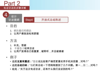 Part 2
电话访谈的步骤详解


4    设计
    访谈提纲   Step4    开放式总结陈述

 • 目的
    1. 抓住最后的想法
    2. 让用户感觉放松和舒服


 • 方法
    1. 补充、答疑
    2. 不要急于结束访谈
    3. 让用户觉得自己很重要，被聆听，并且被感谢

 • 例子
    • 适度重复和重述：“您是说比起客户端您更喜欢用手机浏览器，对吗？”
    • 适度总结归纳：“我们来总结一下您刚刚提到了几个问题。第一…第二…对吗？
    • 收尾：“关于这次电话访谈，还有什么我们没谈到的吗？”
 