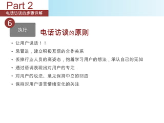 Part 2
电话访谈的步骤详解

6
    执行
         电话访谈的原则
 • 让用户说话！！
 • 忌冒进，建立积极互信的合作关系
 • 丢掉行业人员的高姿态，抱着学习用户的想法，承认自己的无知
 • 通过语调表现出对用户的专注
 • 对用户的说法、意见保持中立的回应
 • 保持对用户语言情绪变化的关注
 