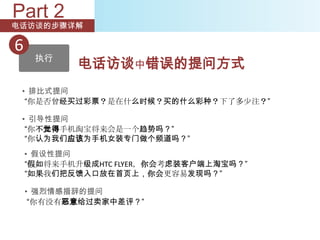 Part 2
电话访谈的步骤详解

6
     执行
            电话访谈中错误的提问方式
 • 排比式提问
  “你是否曾经买过彩票？是在什么时候？买的什么彩种？下了多少注？”

 • 引导性提问
  “你不觉得手机淘宝将来会是一个趋势吗？”
  “你认为我们应该为手机女装专门做个频道吗？”
    • 假设性提问
    “假如将来手机升级成HTC FLYER，你会考虑装客户端上淘宝吗？”
    “如果我们把反馈入口放在首页上，你会更容易发现吗？”

    • 强烈情感措辞的提问
     “你有没有恶意给过卖家中差评？”
 