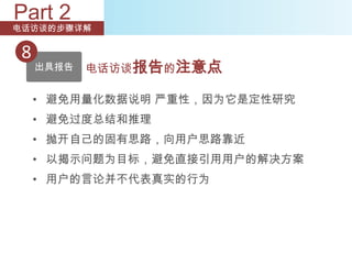 Part 2
电话访谈的步骤详解


 8
     出具报告   电话访谈报告的注意点

     • 避免用量化数据说明 严重性，因为它是定性研究
     • 避免过度总结和推理
     • 抛开自己的固有思路，向用户思路靠近
     • 以揭示问题为目标，避免直接引用用户的解决方案
     • 用户的言论并不代表真实的行为
 