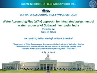 INDIAN INSTITUTE OF TECHNOLOGY ROORKEE
Water Accounting Plus (WA+) approach for integrated assessment of
water resources of Godavari river basin, India
July 12, 2022
Presented by:
Praveen Kalura
P.K. Mishra2, Ashish Pandey1, and R.N. Sankuha3
1Department of Water Resources and Development, Indian Institute of Technology Roorkee
2Water Resources Systems Division, National Institute of Hydrology, Roorkee, India
3National Water Development Authority, Ministry of Jal Shakti, India
1ST WATER ACCOUNTING PLUS SYMPOSIUM DELFT
 