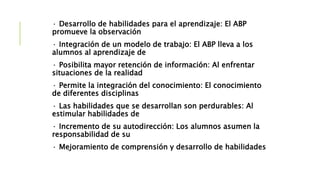 · Desarrollo de habilidades para el aprendizaje: El ABP
promueve la observación
· Integración de un modelo de trabajo: El ABP lleva a los
alumnos al aprendizaje de
· Posibilita mayor retención de información: Al enfrentar
situaciones de la realidad
· Permite la integración del conocimiento: El conocimiento
de diferentes disciplinas
· Las habilidades que se desarrollan son perdurables: Al
estimular habilidades de
· Incremento de su autodirección: Los alumnos asumen la
responsabilidad de su
· Mejoramiento de comprensión y desarrollo de habilidades
 