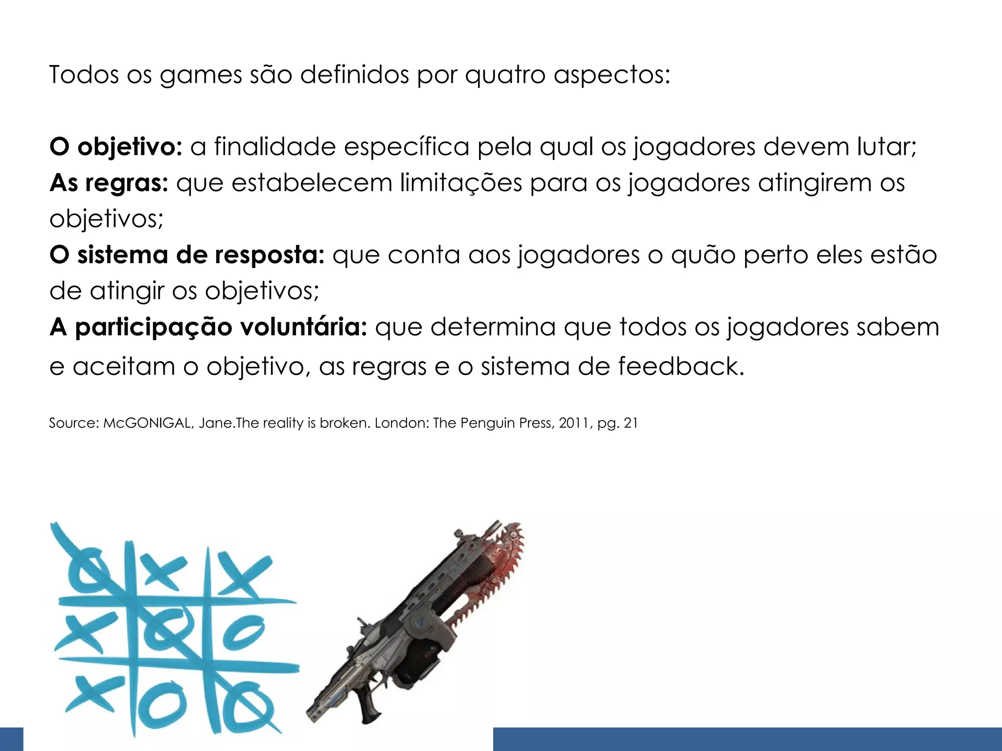 Todos os games são definidos por quatro aspectos: O objetivo:  a finalidade específica pela qual os jogadores devem lutar; As regras:  que estabelecem limitações para os jogadores atingirem os objetivos; O sistema de resposta:  que conta aos jogadores o quão perto eles estão de atingir os objetivos; A participação voluntária:  que determina que todos os jogadores sabem e aceitam o objetivo, as regras e o sistema de feedback.   Source: McGONIGAL, Jane.The reality is broken. London: The Penguin Press, 2011, pg. 21 