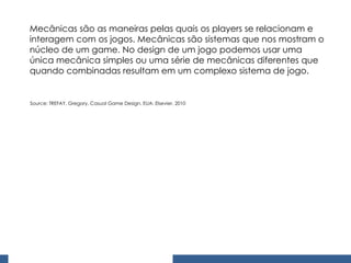 Mecânicas são as maneiras pelas quais os players se relacionam e interagem com os jogos. Mecânicas são sistemas que nos mostram o núcleo de um game. No design de um jogo podemos usar uma única mecânica simples ou uma série de mecânicas diferentes que quando combinadas resultam em um complexo sistema de jogo. Source: TREFAY, Gregory. Casual Game Design. EUA: Elsevier, 2010 