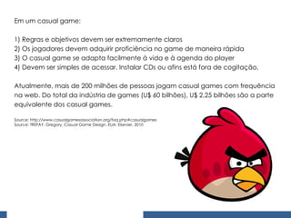 Em um casual game: 1) Regras e objetivos devem ser extremamente claros 2) Os jogadores devem adquirir proficiência no game de maneira rápida 3) O casual game se adapta facilmente à vida e à agenda do player 4) Devem ser simples de acessar. Instalar CDs ou afins está fora de cogitação.   Atualmente, mais de 200 milhões de pessoas jogam casual games com frequência na web. Do total da indústria de games (U$ 60 bilhões), U$ 2,25 bilhões são a parte equivalente dos casual games.    Source: http://www.casualgamesassociation.org/faq.php#casualgames Source: TREFAY, Gregory. Casual Game Design. EUA: Elsevier, 2010 