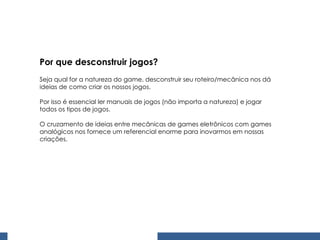 Por que desconstruir jogos? Seja qual for a natureza do game, desconstruir seu roteiro/mecânica nos dá ideias de como criar os nossos jogos. Por isso é essencial ler manuais de jogos (não importa a natureza) e jogar todos os tipos de jogos. O cruzamento de ideias entre mecânicas de games eletrônicos com games analógicos nos fornece um referencial enorme para inovarmos em nossas criações. 