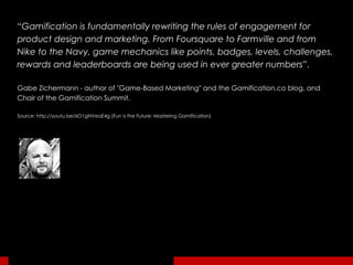 “ Gamification is fundamentally rewriting the rules of engagement for product design and marketing. From Foursquare to Farmville and from Nike to the Navy, game mechanics like points, badges, levels, challenges, rewards and leaderboards are being used in ever greater numbers ”.  Gabe Zichermann - author of "Game-Based Marketing" and the Gamification.co blog, and Chair of the Gamification Summit. Source: http://youtu.be/6O1gNVeaE4g (Fun is the Future: Mastering Gamification) 