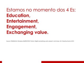 Estamos no momento dos 4 Es: Education,  Entertainment,  Engagement,  Exchanging value.   Source: FIANDACA, Daniele e BURGOYNE, Patrick. Digital advertising: past, present, and future. UK: Creative Social, 2010 