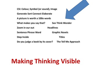 CSI: Colour, Symbol (or sound), Image
Generate Sort Connect Elaborate
A picture is worth a 100o words
What makes you say that? See Think Wonder
Zoom in our out Headlines
Sentence Phrase Word Graphic Novels
Step Inside Titles
Do you judge a book by its cover? The Tell Me Approach
Making Thinking Visible
 