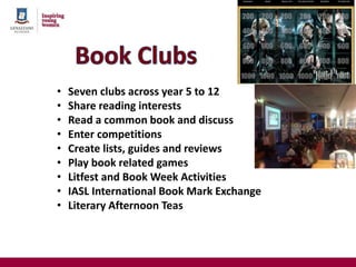 • Seven clubs across year 5 to 12
• Share reading interests
• Read a common book and discuss
• Enter competitions
• Create lists, guides and reviews
• Play book related games
• Litfest and Book Week Activities
• IASL International Book Mark Exchange
• Literary Afternoon Teas
 