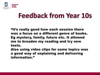 “It’s really good how each session there
was a focus on a different genre of books.
Eg mystery, family, future etc. It allowed
me to broaden my reading and try new
texts.
Also using video clips for some topics was
a good way of explaining and delivering
information.”
 