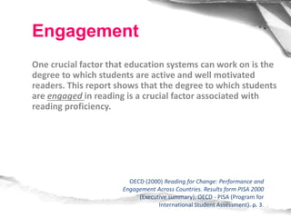 One crucial factor that education systems can work on is the
degree to which students are active and well motivated
readers. This report shows that the degree to which students
are engaged in reading is a crucial factor associated with
reading proficiency.
OECD (2000) Reading for Change: Performance and
Engagement Across Countries. Results form PISA 2000
(Executive summary): OECD - PISA (Program for
International Student Assessment). p. 3.
Engagement
 