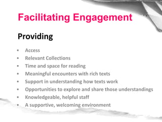 • Access
• Relevant Collections
• Time and space for reading
• Meaningful encounters with rich texts
• Support in understanding how texts work
• Opportunities to explore and share those understandings
• Knowledgeable, helpful staff
• A supportive, welcoming environment
Facilitating Engagement
Providing
 