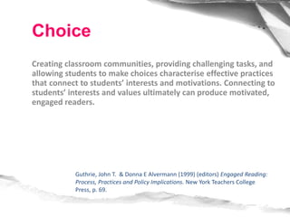 Creating classroom communities, providing challenging tasks, and
allowing students to make choices characterise effective practices
that connect to students’ interests and motivations. Connecting to
students’ interests and values ultimately can produce motivated,
engaged readers.
Guthrie, John T. & Donna E Alvermann (1999) (editors) Engaged Reading:
Process, Practices and Policy Implications. New York Teachers College
Press, p. 69.
Choice
 