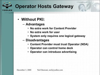 Operator Hosts Gateway Without PKI: Advantages No extra work for Content Provider No extra work for user System only requires one logical gateway Disadvantages Content Provider must trust Operator (NDA) Operator can control home deck Operator can introduce advertising 