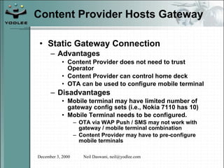 Content Provider Hosts Gateway Static Gateway Connection Advantages Content Provider does not need to trust Operator Content Provider can control home deck OTA can be used to configure mobile terminal Disadvantages Mobile terminal may have limited number of gateway config sets (i.e., Nokia 7110 has 10) Mobile Terminal needs to be configured. OTA via WAP Push / SMS may not work with gateway / mobile terminal combination Content Provider may have to pre-configure mobile terminals 