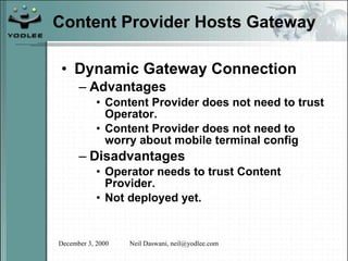 Content Provider Hosts Gateway Dynamic Gateway Connection Advantages Content Provider does not need to trust Operator. Content Provider does not need to worry about mobile terminal config Disadvantages Operator needs to trust Content Provider. Not deployed yet. 