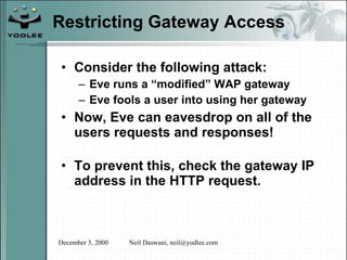 Restricting Gateway Access Consider the following attack: Eve runs a “modified” WAP gateway Eve fools a user into using her gateway Now, Eve can eavesdrop on all of the users requests and responses! To prevent this, check the gateway IP address in the HTTP request. 