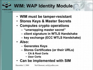 WIM: WAP Identity Module WIM must be tamper-resistant  Stores Keys & Master Secrets Computes crypto operations “ unwrapping master secret” client signature in WTLS Handshake key exchange (ECC WTLS Handshake) Also: Generates Keys Stores Certificates (or their URLs) CA & Root Certs User Certs Can be implemented with SIM 