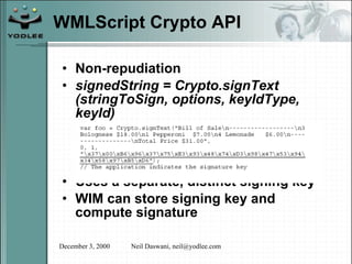 WMLScript Crypto API Non-repudiation signedString = Crypto.signText (stringToSign, options, keyIdType, keyId) Uses a separate, distinct signing key WIM can store signing key and compute signature 
