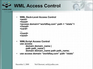 WML Access Control WML Deck-Level Access Control <wml> <head> <access domain=“worldfaq.com” path = “/stats”> </head> <card> … </card> </wml> WMLScript Access Control use access domain domain_name | path path_name | domain domain_name path path_name; use access domain “worldfaq.com” path “/stats” 