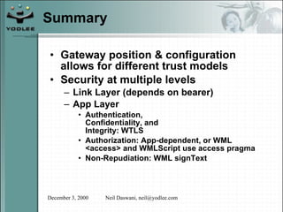 Summary Gateway position & configuration allows for different trust models Security at multiple levels Link Layer (depends on bearer) App Layer Authentication,  Confidentiality, and  Integrity: WTLS Authorization: App-dependent, or WML <access> and WMLScript use access pragma Non-Repudiation: WML signText 