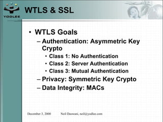 WTLS & SSL WTLS Goals Authentication: Asymmetric Key Crypto Class 1: No Authentication Class 2: Server Authentication Class 3: Mutual Authentication Privacy: Symmetric Key Crypto Data Integrity: MACs 