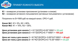 К1 – конверсия установки приложения (установки к кликам)
К2 – конверсия активного пользователя (активные пользователи к установкам)

Потратили по S=1000 руб на каждый канал, CPC=1 руб.
Канал №1: K1= 5%, K2 = 80%.
Канал №2: K1 = 10%, K2 = 35%.
Цена установки для канала 1 = K1*(S/CPC)=0.05*1000/1 = 50 руб
Цена установки для канала 2 = K1*(S/CPC)=0.1*1000/1 = 100 руб
Цена акт польз для канала 1 = K1*K2*(S/CPC)= 0.05*0.8*1000/1 = 40 руб
Цена акт польз для канала 2 = K1*K2*(S/CPC)=0.1*0.35*1000/1 = 35 руб

 