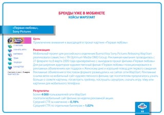 содержание
                              бренды уже в мобинете
                                                                                                 вперед
                                     кейсы WapStart
                                                                                                  назад


«Первая любовь»,
Sony Pictures

            Цель
            Привлечение внимания к выходящей в прокат картине «Первая любовь».

            Реализация
            Мобильный проект для российского отделения Buena Vista Sony Pictures Releasing WapStart
            реализовала совместно с РА Optimum Media OMD Group. Рекламная кампания проводилась с
            27 февраля по 8 марта 2009 года одновременно с выходом в прокат фильма «Первая любовь».
            Для расширения аудитории художественный фильм «Первая любовь» позиционировался в
            рекламных объявлениях как подарок к Женскому дню и хороший повод для первого свидания.
            Рекламные объявления в текстовом формате размещались на сайтах сети WapStart. Рекламные
            ссылки вели на мобильный сайт художественного фильма, где посетителям предлагалось узнать
            больше о сюжете картины, посмотреть трейлер, послушать саундтрек, скачать игру, тему или
            картинки для мобильного телефона.

            Результаты
            Более 4 000 пользователей сети WapStart
            посетили мобильный сайт фильма за неделю рекламной акции.
            Средний CTR за кампанию – 0,78%
            Средний СTR по отдельным баннерам – 1,02%
                                                                                        12
 